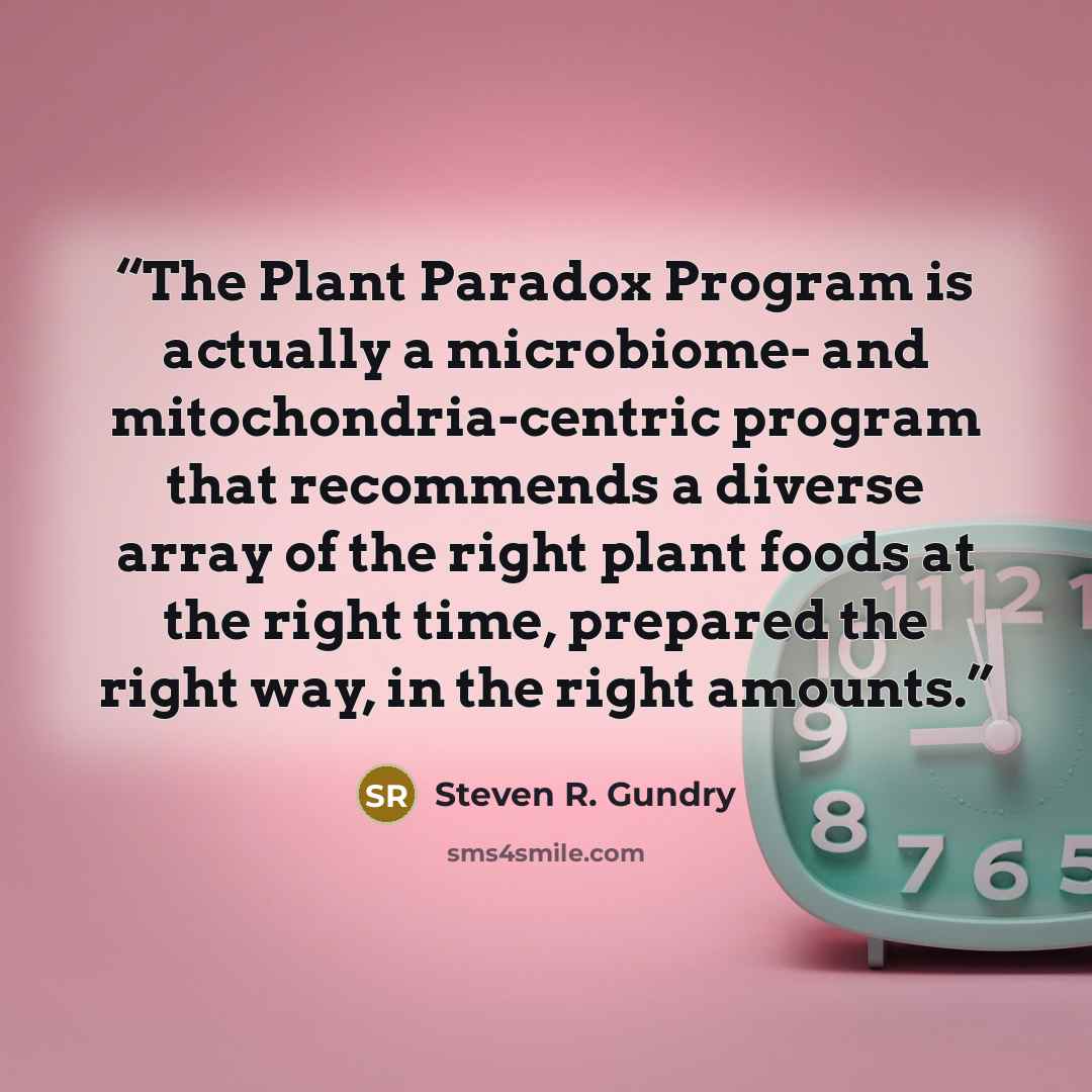 “The Plant Paradox Program is actually a microbiome- and mitochondria-centric program that recommends a diverse array of the right plant foods at the right time, prepared the right way, in the right amounts.” quote by Steven R. Gundry