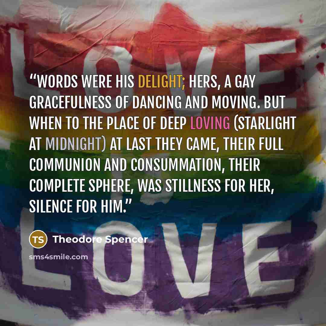 “Words were his delight; Hers, a gay gracefulness Of dancing and moving. But when to the place Of deep loving (Starlight at midnight) At last they came, Their full communion And consummation, Their complete sphere, Was stillness for her, Silence for him.” quote by Theodore Spencer