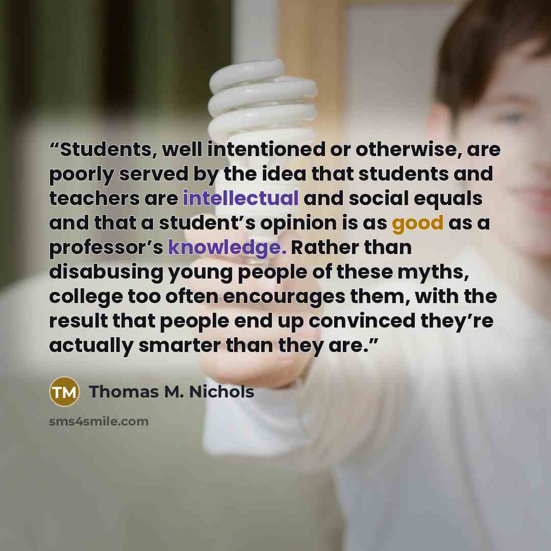 “Students, well intentioned or otherwise, are poorly served by the idea that students and teachers are intellectual and social equals and that a student’s opinion is as good as a professor’s knowledge. Rather than disabusing young people of these myths, college too often encourages them, with the…” quote by Thomas M. Nichols