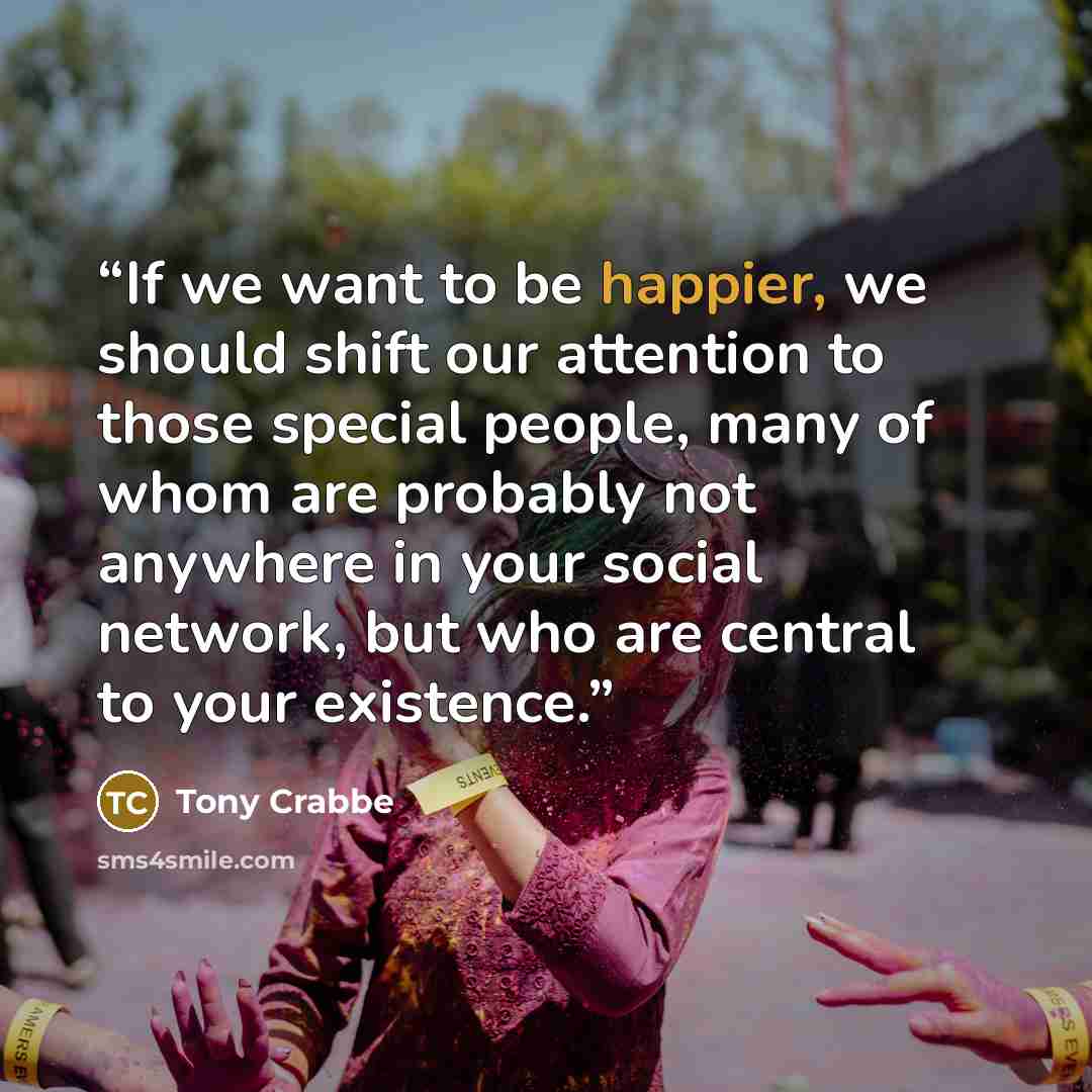 “If we want to be happier, we should shift our attention to those special people, many of whom are probably not anywhere in your social network, but who are central to your existence.” quote by Tony Crabbe