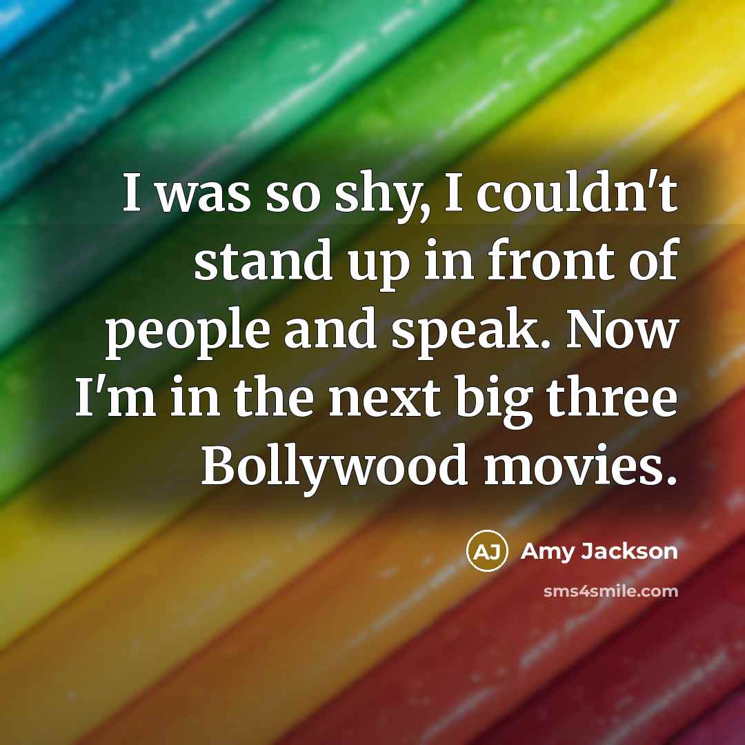 “I was so shy, I couldn't stand up in front of people and speak. Now I'm in the next big three Bollywood movies.” quote by Amy Jackson