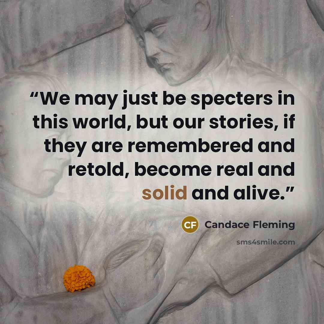“We may just be specters in this world, but our stories, if they are remembered and retold, become real and solid and alive.” quote by Candace Fleming