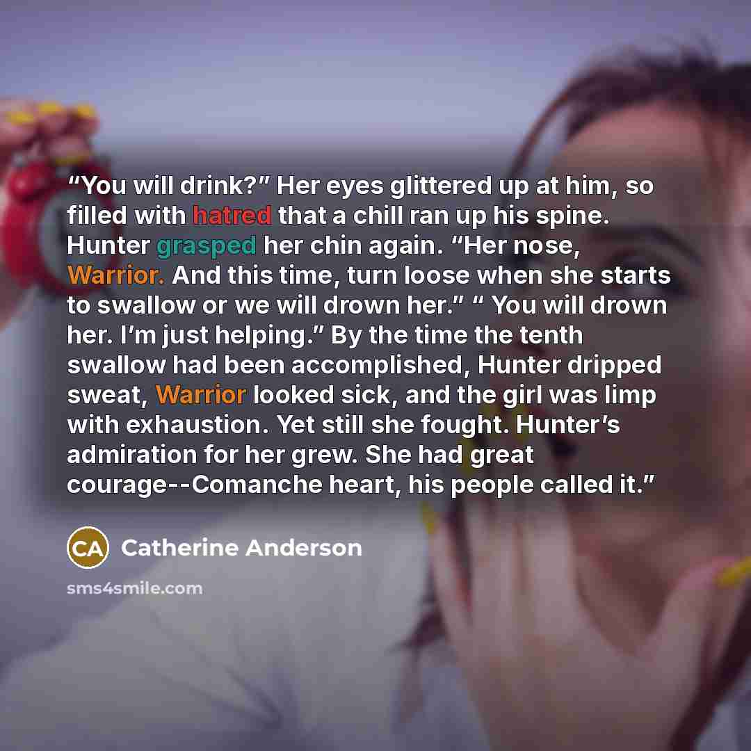 “You will drink?” Her eyes glittered up at him, so filled with hatred that a chill ran up his spine. Hunter grasped her chin again. “Her nose, Warrior. And this time, turn loose when she starts to swallow or we will drown her.” “ You will drown her. I’m just helping.” By the time the tenth swallow…” quote by Catherine Anderson