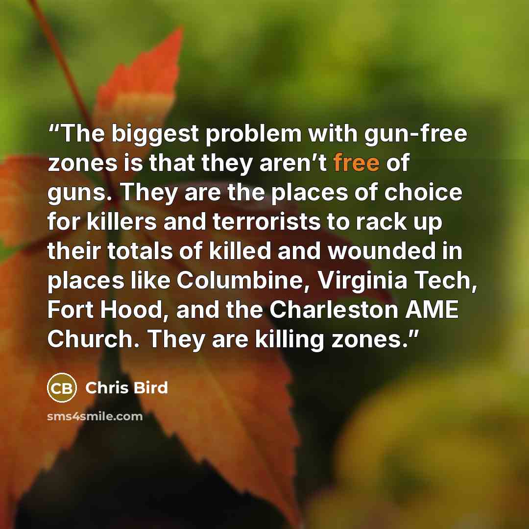 “The biggest problem with gun-free zones is that they aren’t free of guns. They are the places of choice for killers and terrorists to rack up their totals of killed and wounded in places like Columbine, Virginia Tech, Fort Hood, and the Charleston AME Church. They are killing zones.” quote by Chris Bird