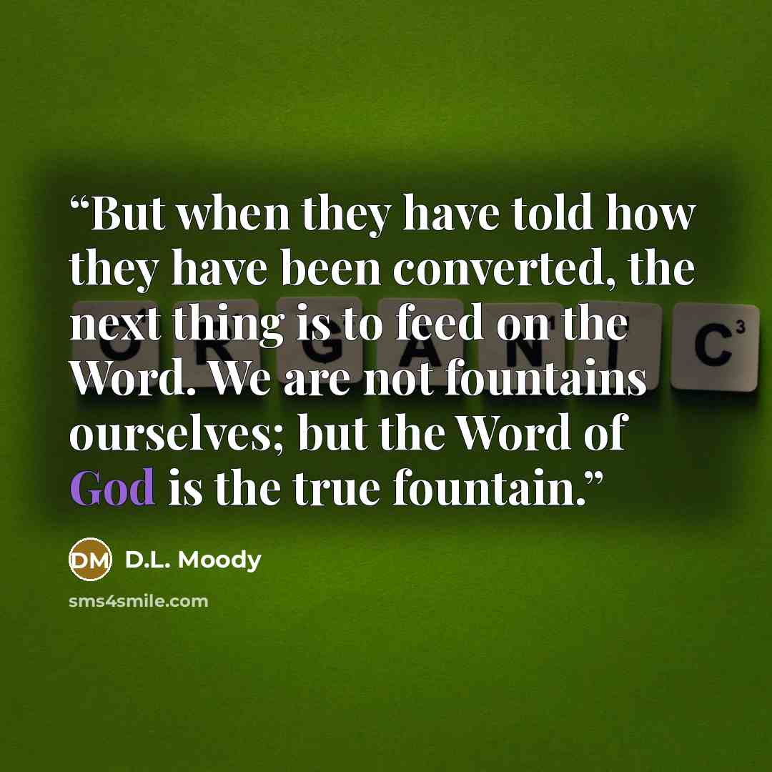 “But when they have told how they have been converted, the next thing is to feed on the Word. We are not fountains ourselves; but the Word of God is the true fountain.” quote by D.L. Moody