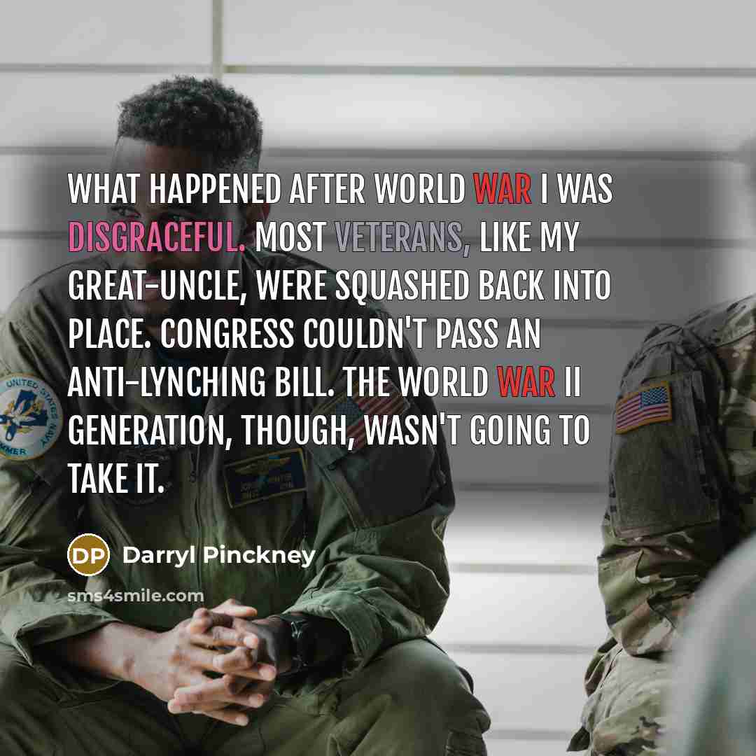 “What happened after World War I was disgraceful. Most veterans, like my great-uncle, were squashed back into place. Congress couldn't pass an anti-lynching bill. The World War II generation, though, wasn't going to take it.” quote by Darryl Pinckney