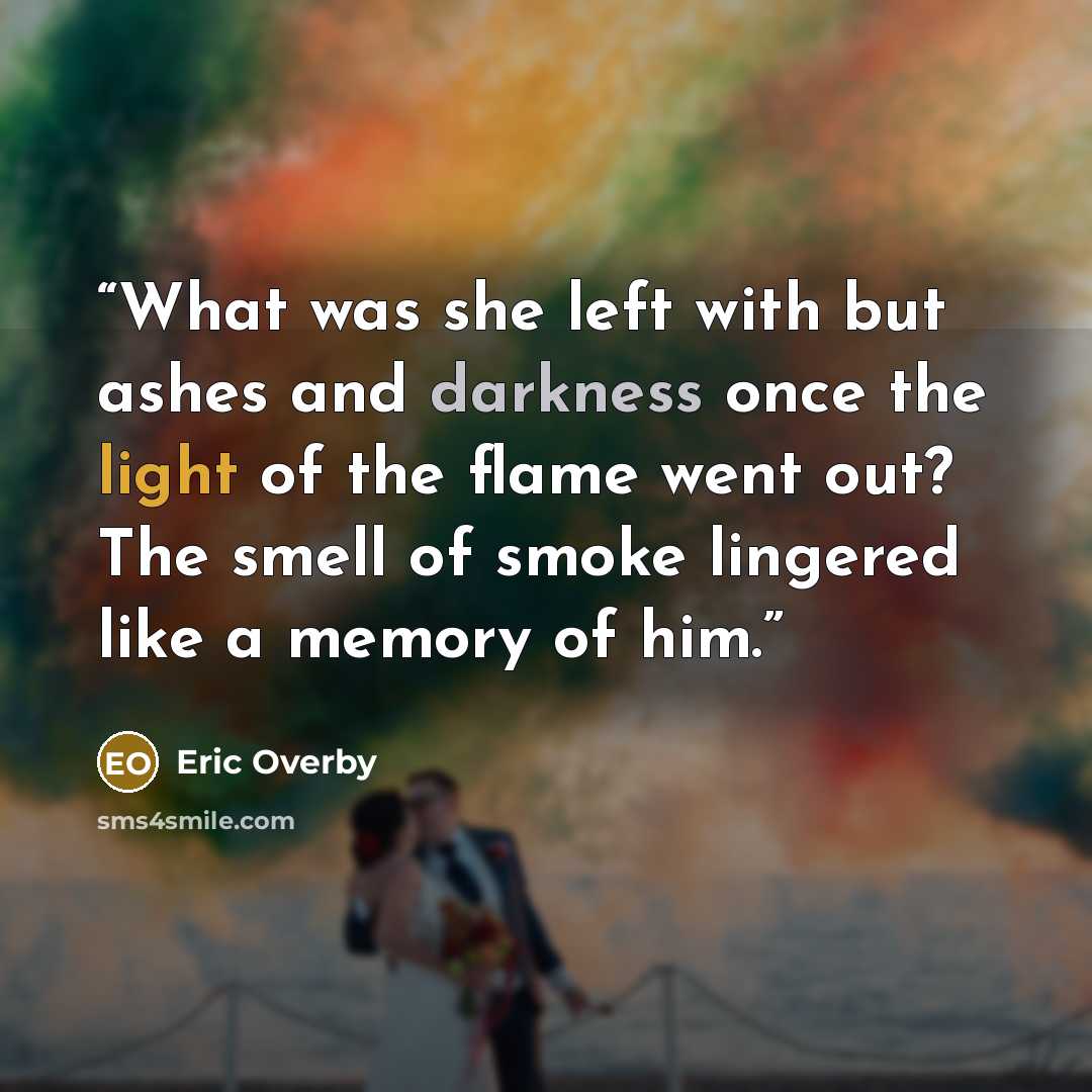 “What was she left with but ashes and darkness once the light of the flame went out? The smell of smoke lingered like a memory of him.” quote by Eric Overby