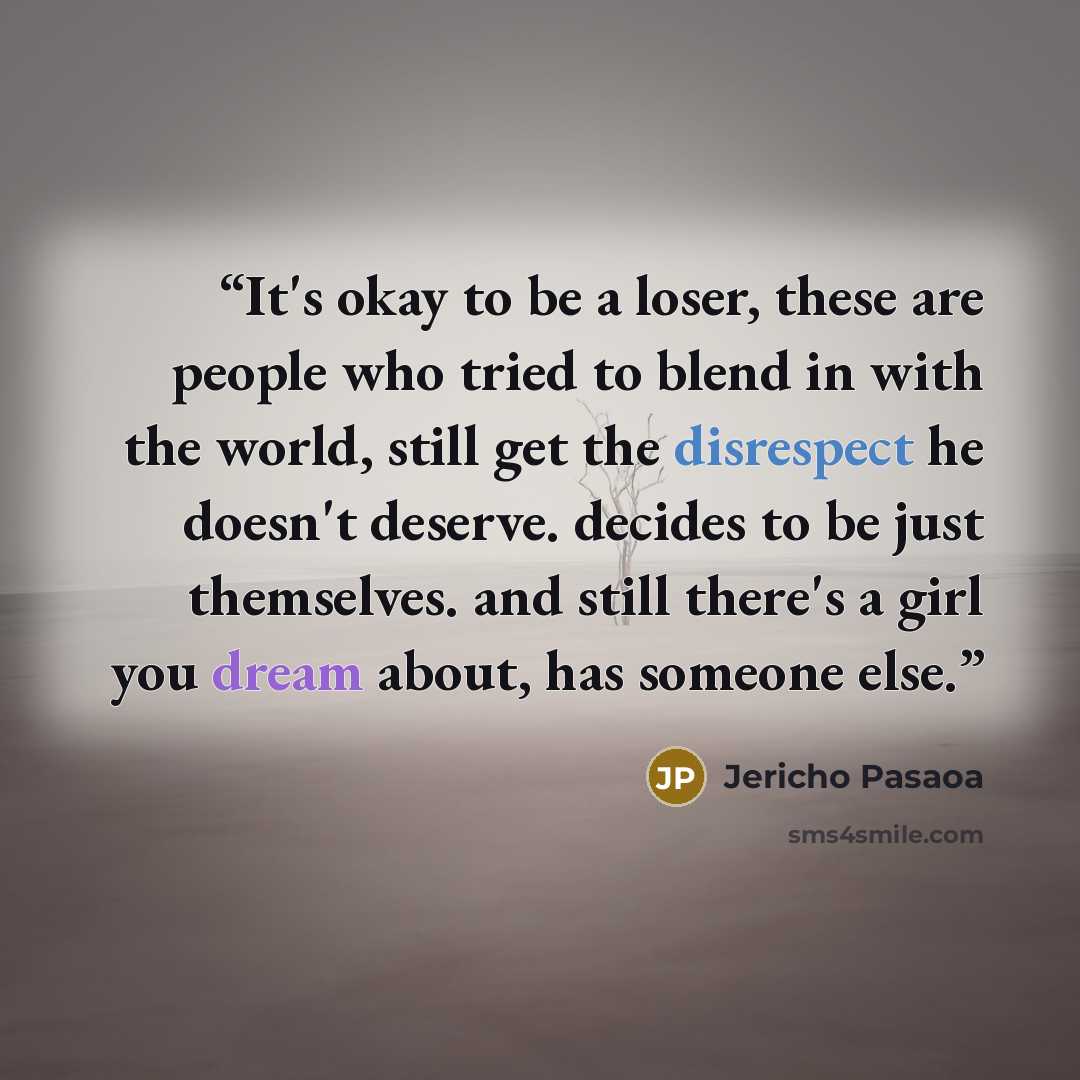 “It's okay to be a loser, these are people who tried to blend in with the world, still get the disrespect he doesn't deserve. decides to be just themselves. and still there's a girl you dream about, has someone else.” quote by Jericho Pasaoa