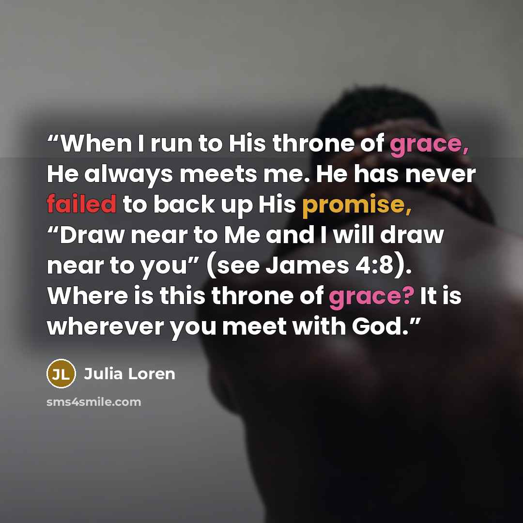 “When I run to His throne of grace, He always meets me. He has never failed to back up His promise, “Draw near to Me and I will draw near to you” (see James 4:8). Where is this throne of grace? It is wherever you meet with God.” quote by Julia Loren