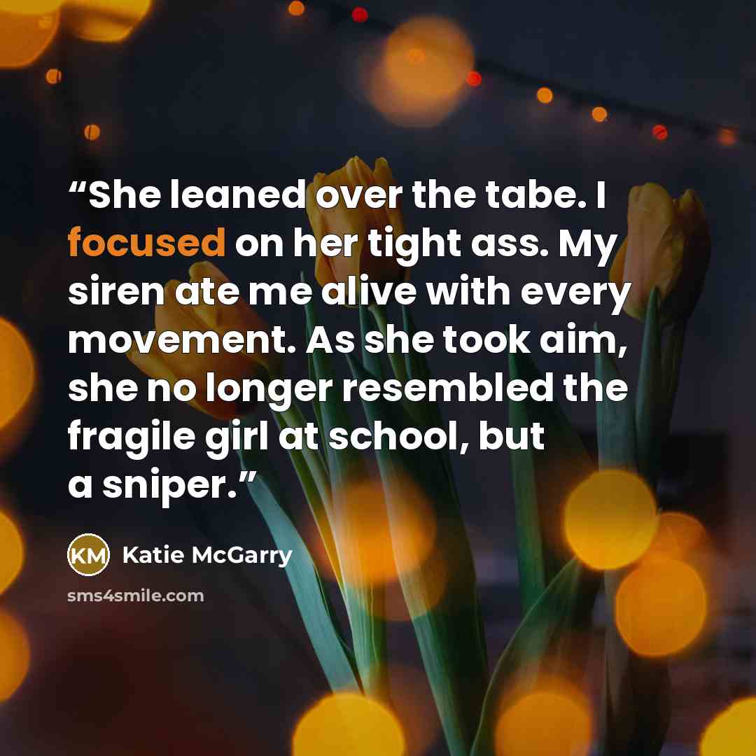“She leaned over the tabe. I focused on her tight ass. My siren ate me alive with every movement. As she took aim, she no longer resembled the fragile girl at school, but a sniper.” quote by Katie McGarry