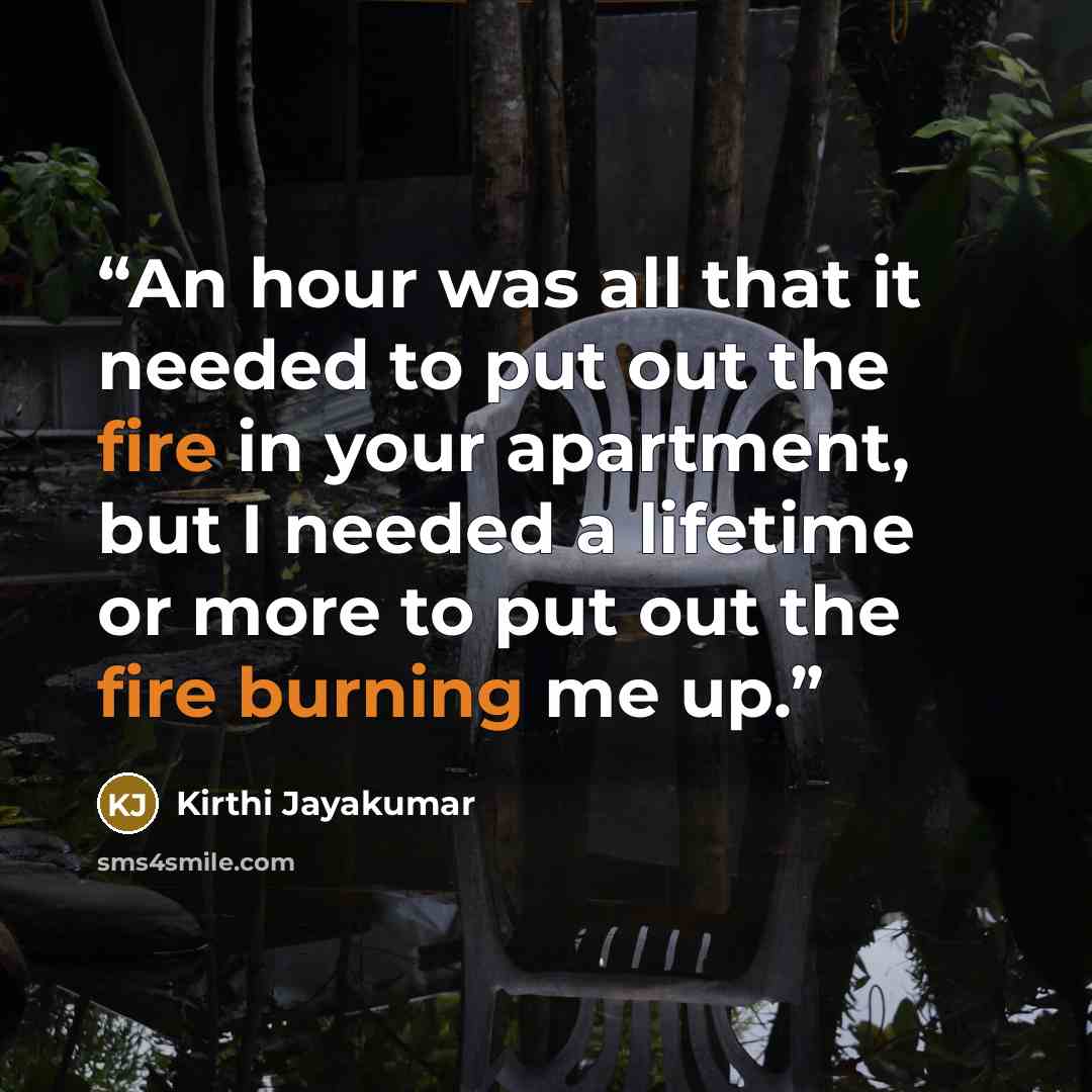 “An hour was all that it needed to put out the fire in your apartment, but I needed a lifetime or more to put out the fire burning me up.” quote by Kirthi Jayakumar