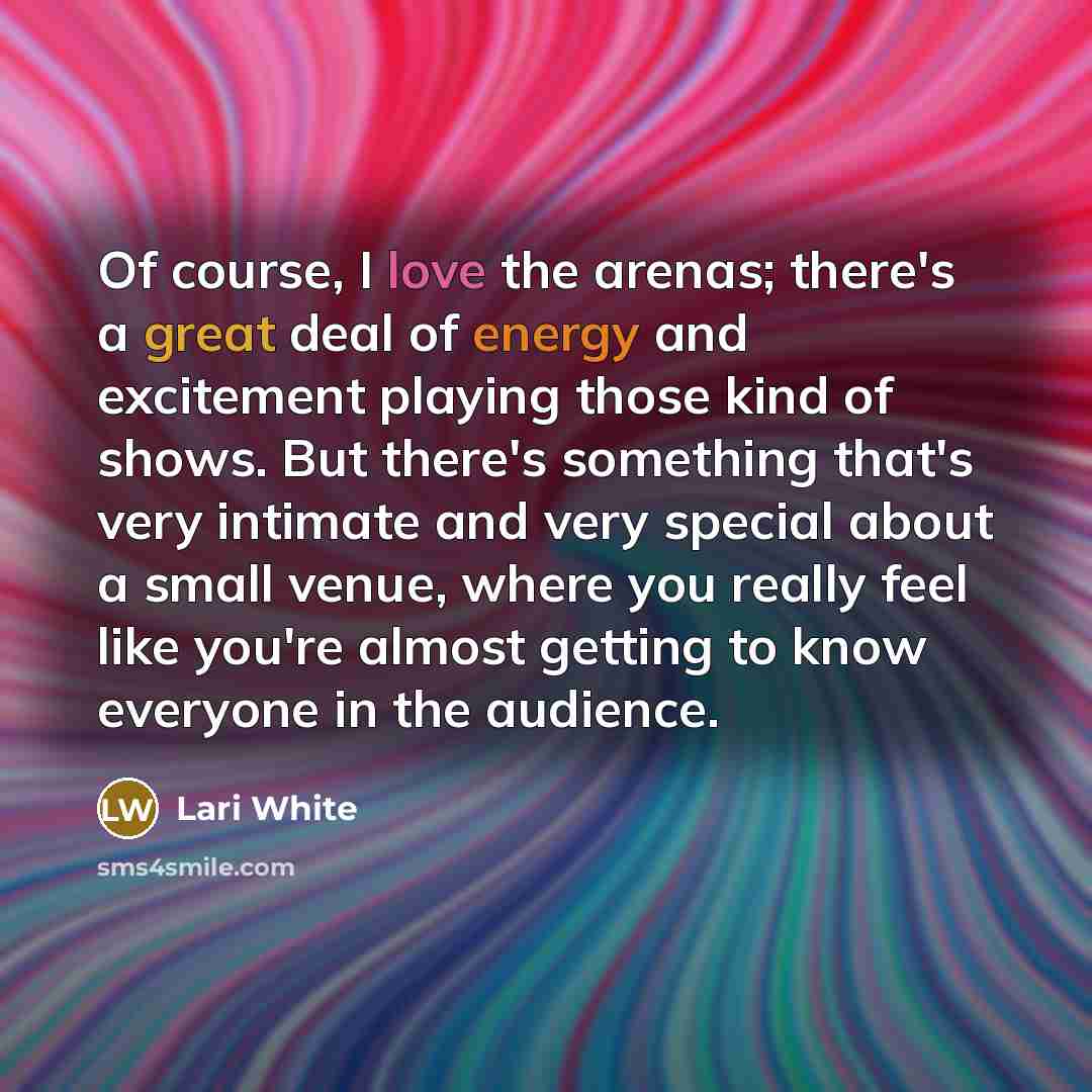 “Of course, I love the arenas; there's a great deal of energy and excitement playing those kind of shows. But there's something that's very intimate and very special about a small venue, where you really feel like you're almost getting to know everyone in the audience.” quote by Lari White