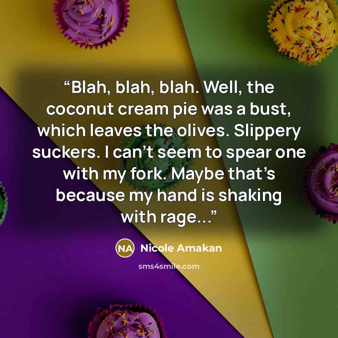 “Blah, blah, blah. Well, the coconut cream pie was a bust, which leaves the olives. Slippery suckers. I can’t seem to spear one with my fork. Maybe that’s because my hand is shaking with rage...” quote by Nicole Amakan