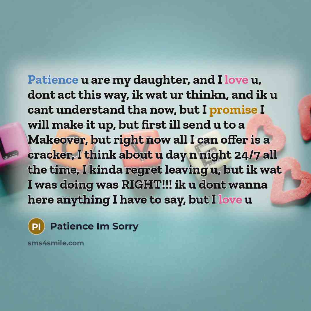 “Patience u are my daughter, and I love u, dont act this way, ik wat ur thinkn, and ik u cant understand tha now, but I promise I will make it up, but first ill send u to a Makeover, but right now all I can offer is a cracker, I think about u day n night 24/7 all the time, I kinda regret leaving u…” quote by Patience Im Sorry