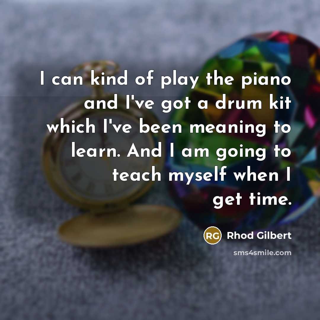 “I can kind of play the piano and I've got a drum kit which I've been meaning to learn. And I am going to teach myself when I get time.” quote by Rhod Gilbert