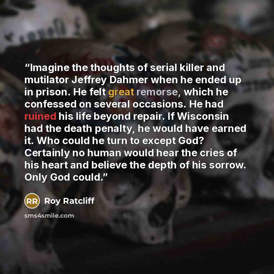 “Imagine the thoughts of serial killer and mutilator Jeffrey Dahmer when he ended up in prison. He felt great remorse, which he confessed on several occasions. He had ruined his life beyond repair. If Wisconsin had the death penalty, he would have earned it. Who could he turn to except God?…” quote by Roy Ratcliff