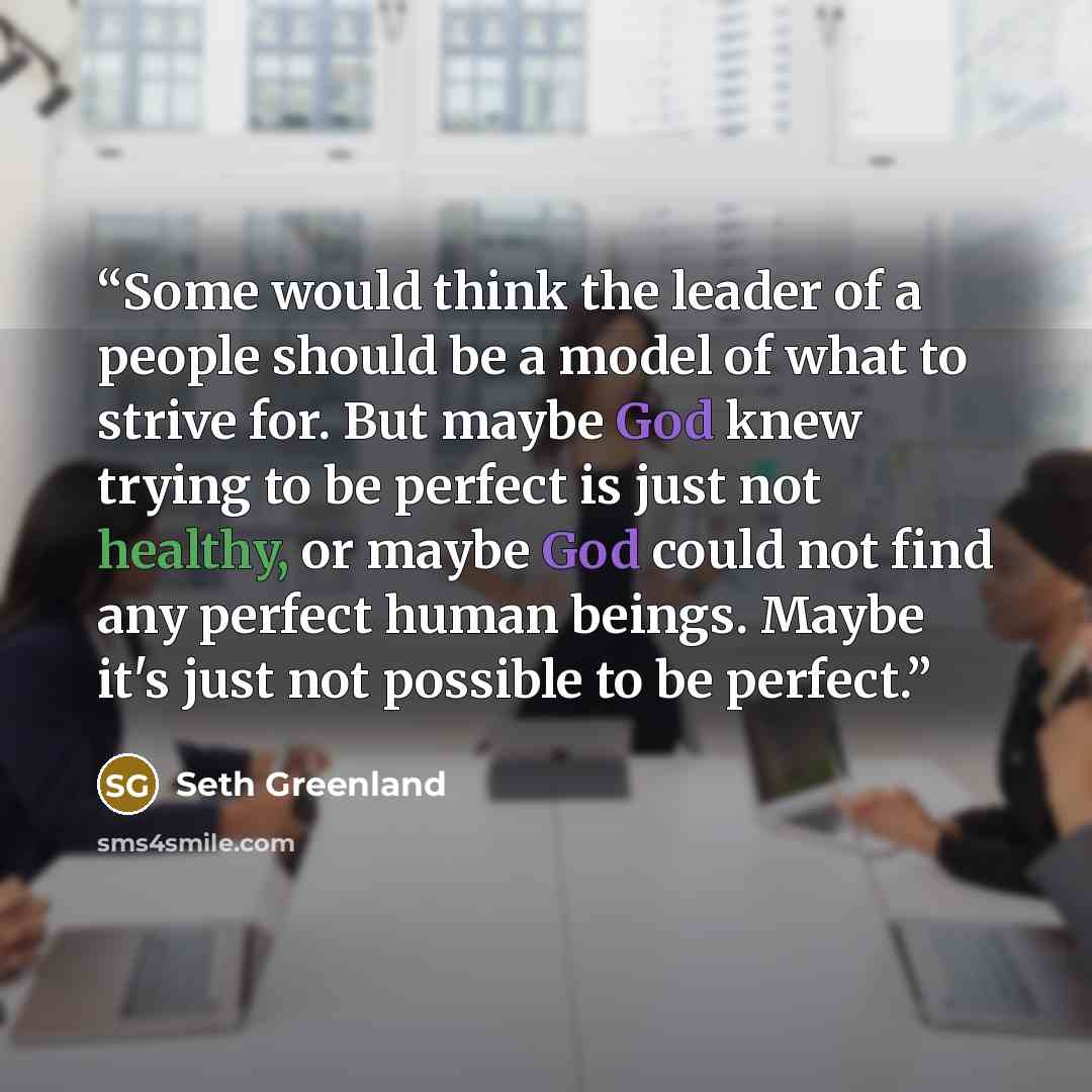 “Some would think the leader of a people should be a model of what to strive for. But maybe God knew trying to be perfect is just not healthy, or maybe God could not find any perfect human beings. Maybe it's just not possible to be perfect.” quote by Seth Greenland