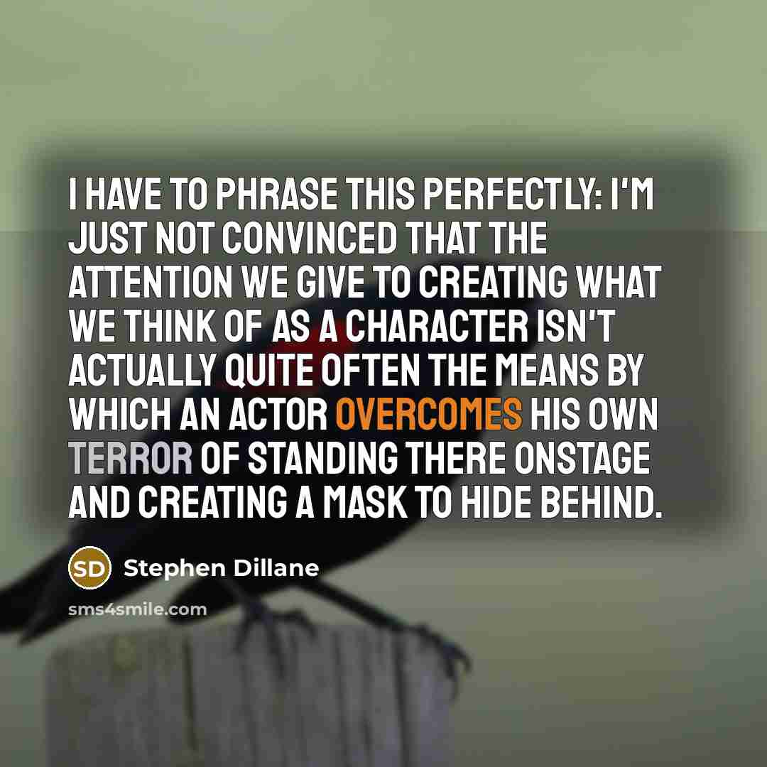 “I have to phrase this perfectly: I'm just not convinced that the attention we give to creating what we think of as a character isn't actually quite often the means by which an actor overcomes his own terror of standing there onstage and creating a mask to hide behind.” quote by Stephen Dillane