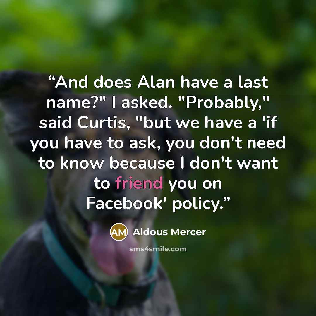 “And does Alan have a last name?" I asked. "Probably," said Curtis, "but we have a 'if you have to ask, you don't need to know because I don't want to friend you on Facebook' policy.” quote by Aldous Mercer