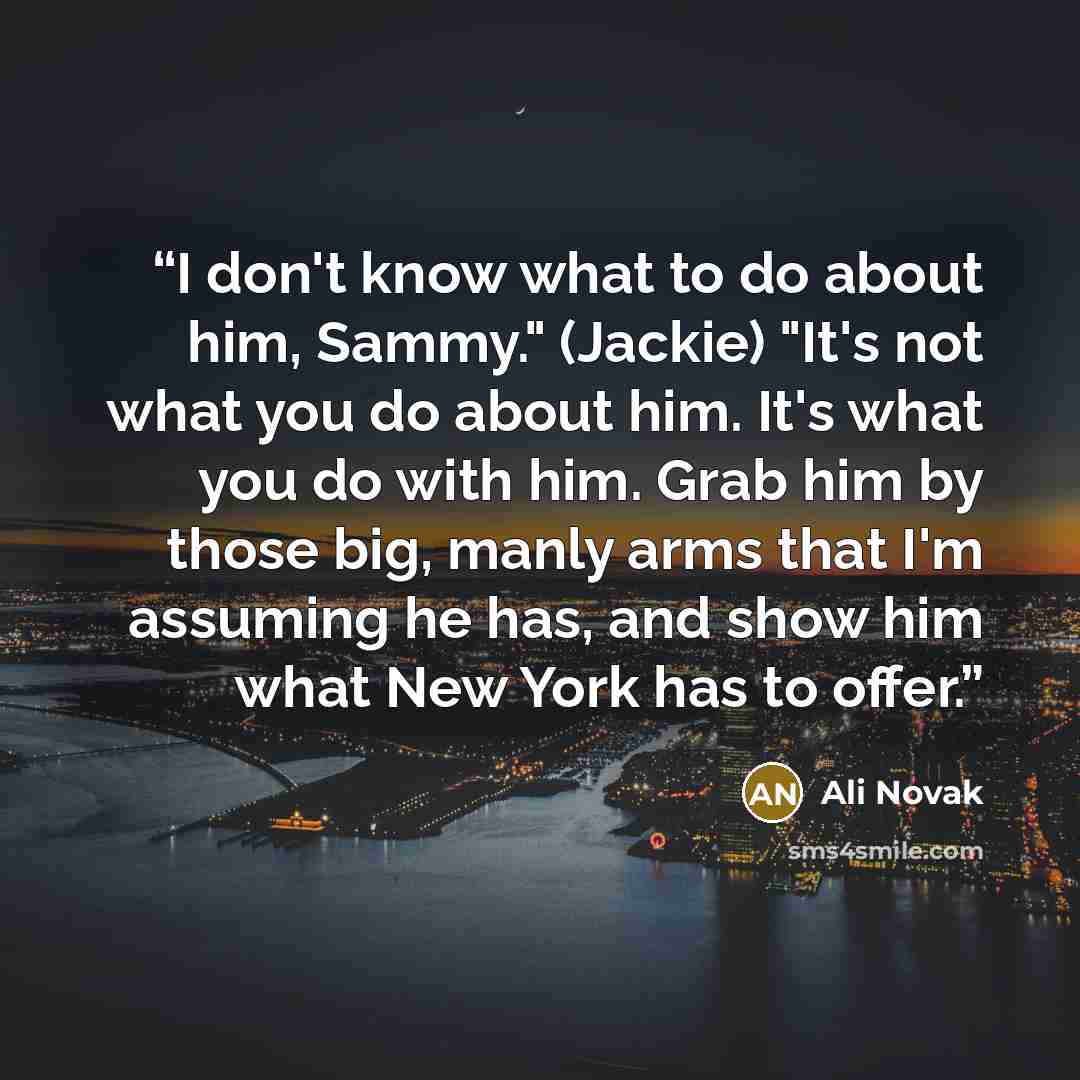 “I don't know what to do about him, Sammy." (Jackie) "It's not what you do about him. It's what you do with him. Grab him by those big, manly arms that I'm assuming he has, and show him what New York has to offer.” quote by Ali Novak