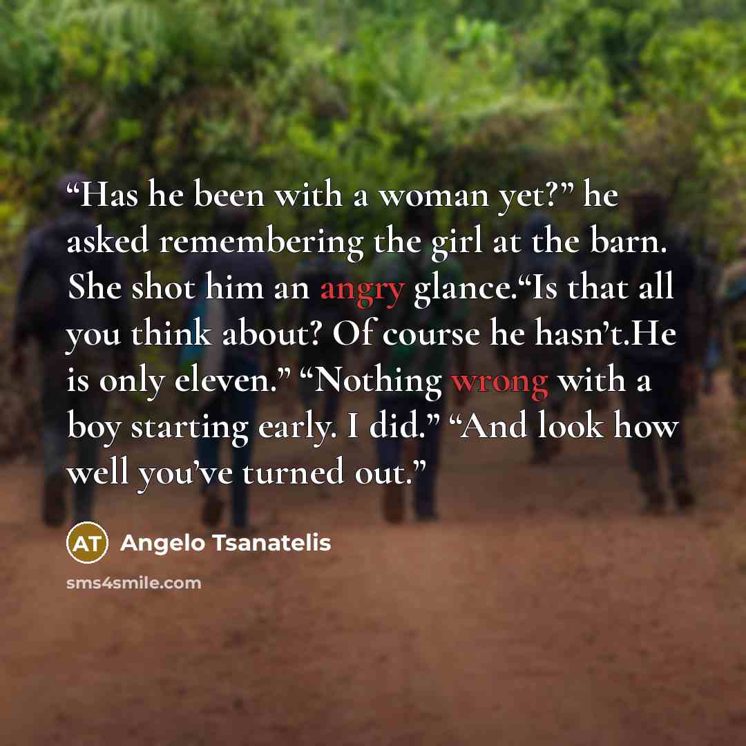 “Has he been with a woman yet?” he asked remembering the girl at the barn. She shot him an angry glance.“Is that all you think about? Of course he hasn’t.He is only eleven.” “Nothing wrong with a boy starting early. I did.” “And look how well you’ve turned out.” quote by Angelo Tsanatelis