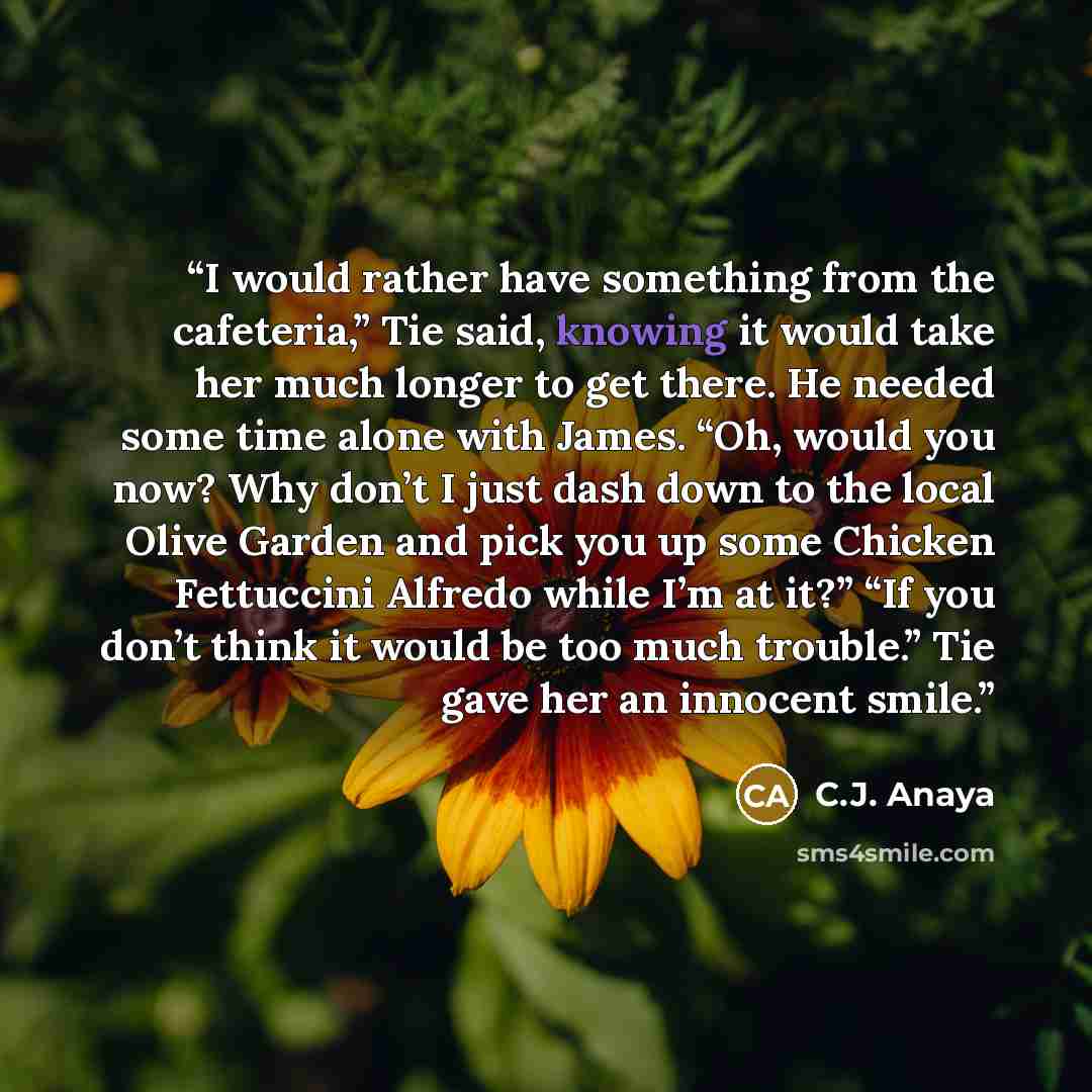 “I would rather have something from the cafeteria,” Tie said, knowing it would take her much longer to get there. He needed some time alone with James. “Oh, would you now? Why don’t I just dash down to the local Olive Garden and pick you up some Chicken Fettuccini Alfredo while I’m at it?” “If you…” quote by C.J. Anaya