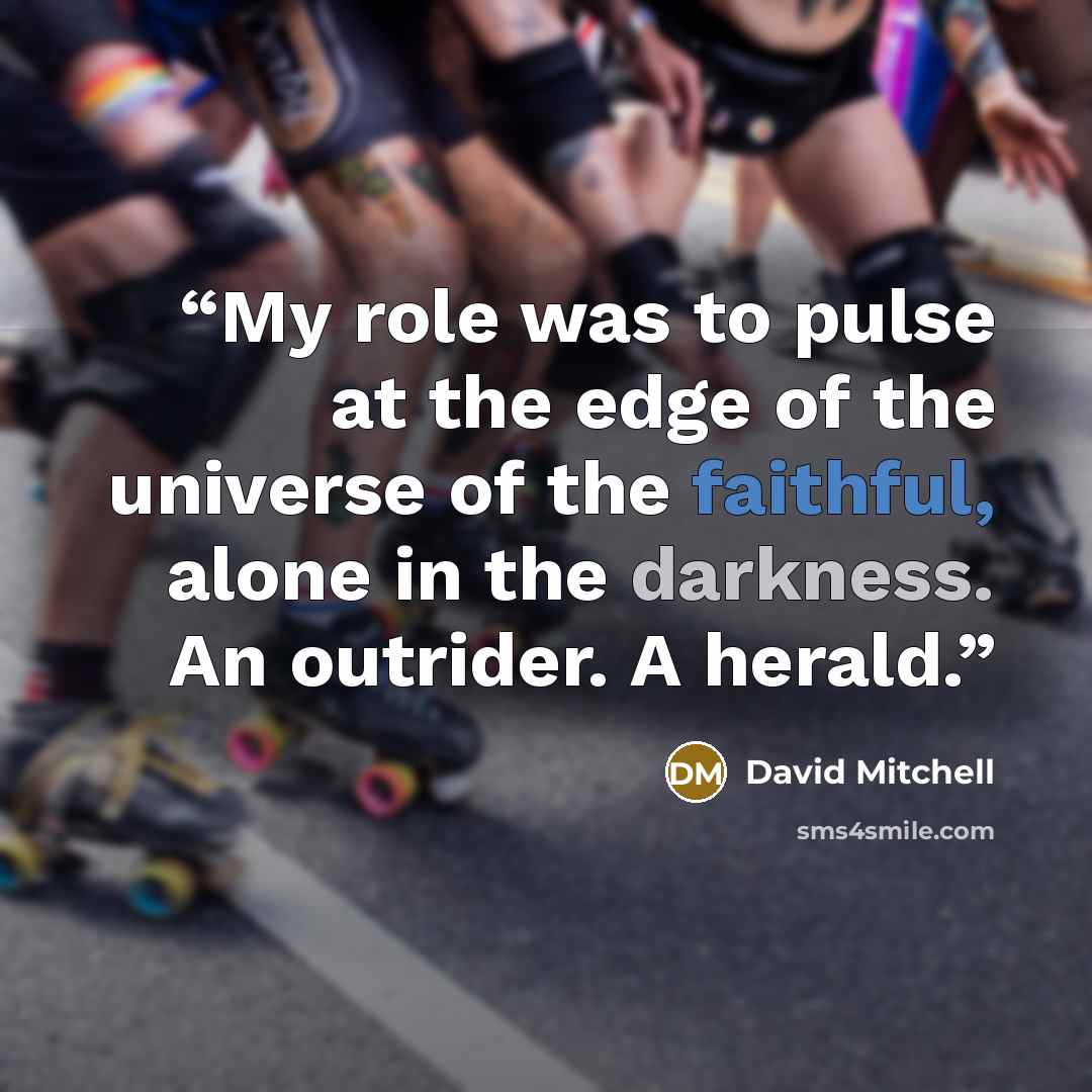 “My role was to pulse at the edge of the universe of the faithful, alone in the darkness. An outrider. A herald.” quote by David Mitchell