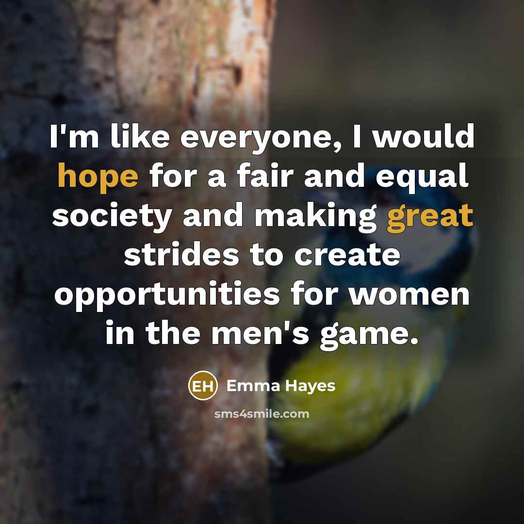 “I'm like everyone, I would hope for a fair and equal society and making great strides to create opportunities for women in the men's game.” quote by Emma Hayes