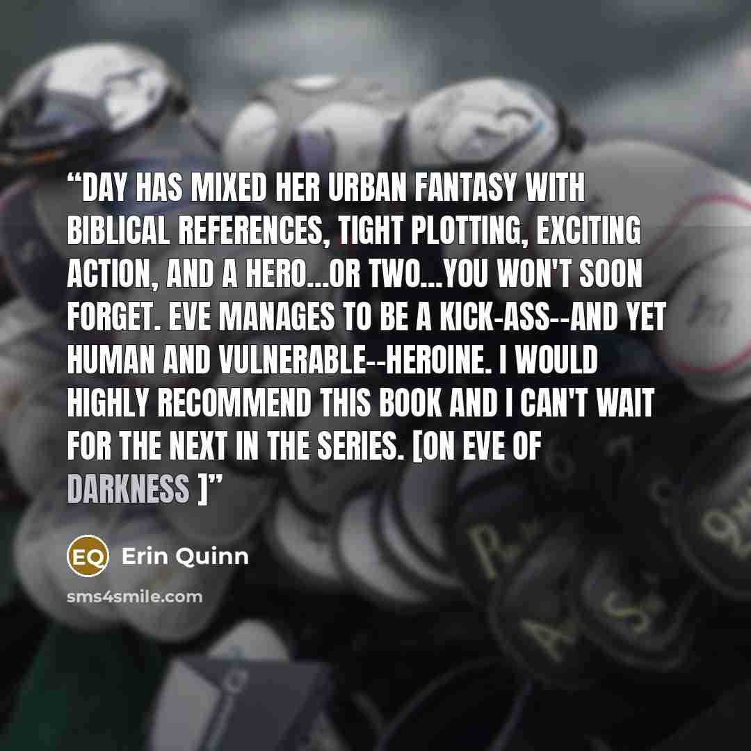 “Day has mixed her urban fantasy with biblical references, tight plotting, exciting action, and a hero...or two...you won't soon forget. Eve manages to be a kick-ass--and yet human and vulnerable--heroine. I would highly recommend this book and I can't wait for the next in the series. [on Eve of…” quote by Erin Quinn