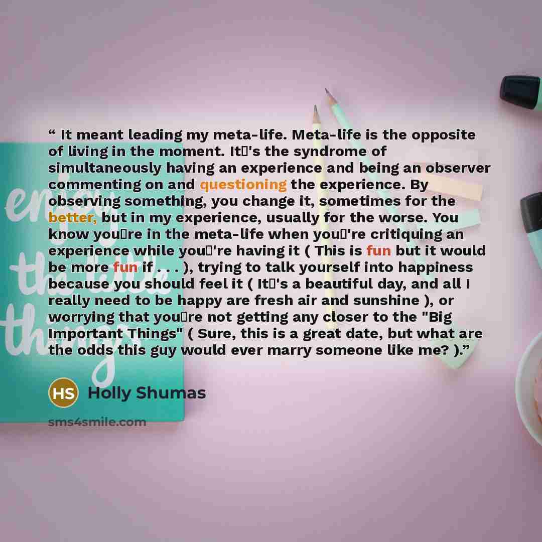 “It meant leading my meta-life. Meta-life is the opposite of living in the moment. It's the syndrome of simultaneously having an experience and being an observer commenting on and questioning the experience. By observing something, you change it, sometimes for the better, but in my experience…” quote by Holly Shumas