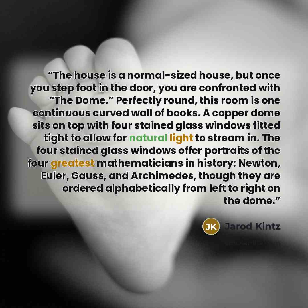 “The house is a normal-sized house, but once you step foot in the door, you are confronted with “The Dome.” Perfectly round, this room is one continuous curved wall of books. A copper dome sits on top with four stained glass windows fitted tight to allow for natural light to stream in. The four…” quote by Jarod Kintz