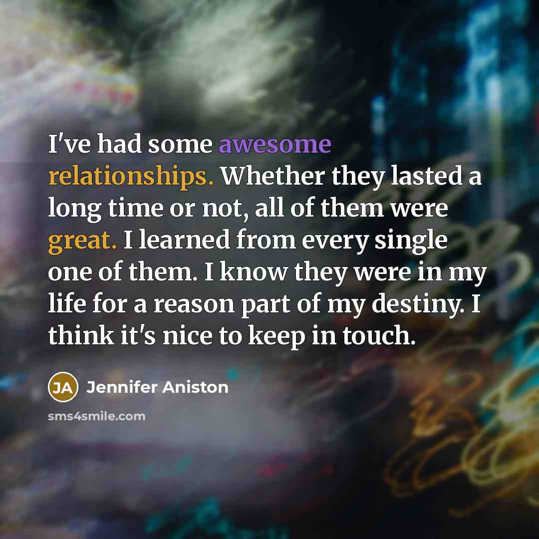 “I've had some awesome relationships. Whether they lasted a long time or not, all of them were great. I learned from every single one of them. I know they were in my life for a reason part of my destiny. I think it's nice to keep in touch.” quote by Jennifer Aniston