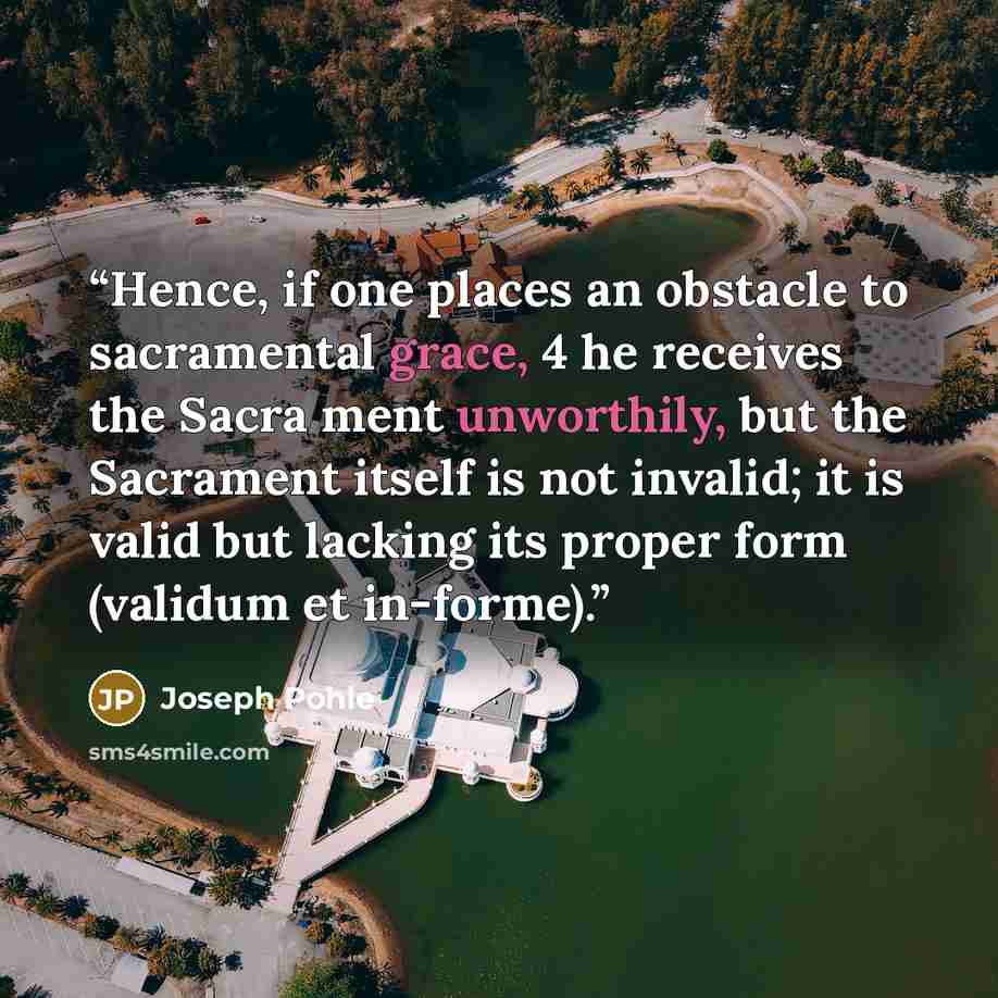 “Hence, if one places an obstacle to sacramental grace, 4 he receives the Sacra ment unworthily, but the Sacrament itself is not invalid; it is valid but lacking its proper form (validum et in-forme).” quote by Joseph Pohle