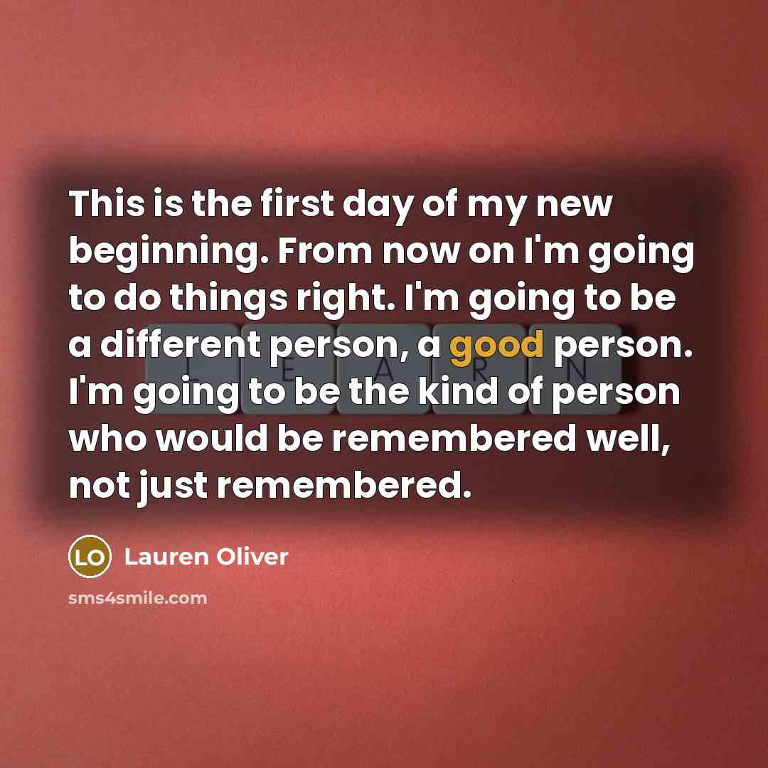 “This is the first day of my new beginning. From now on I'm going to do things right. I'm going to be a different person, a good person. I'm going to be the kind of person who would be remembered well, not just remembered.” quote by Lauren Oliver
