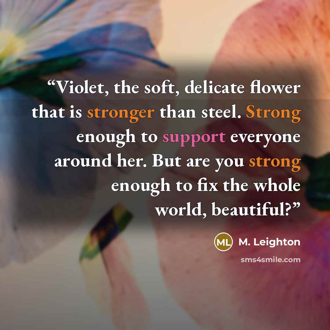 “Violet, the soft, delicate flower that is stronger than steel. Strong enough to support everyone around her. But are you strong enough to fix the whole world, beautiful?” quote by M. Leighton