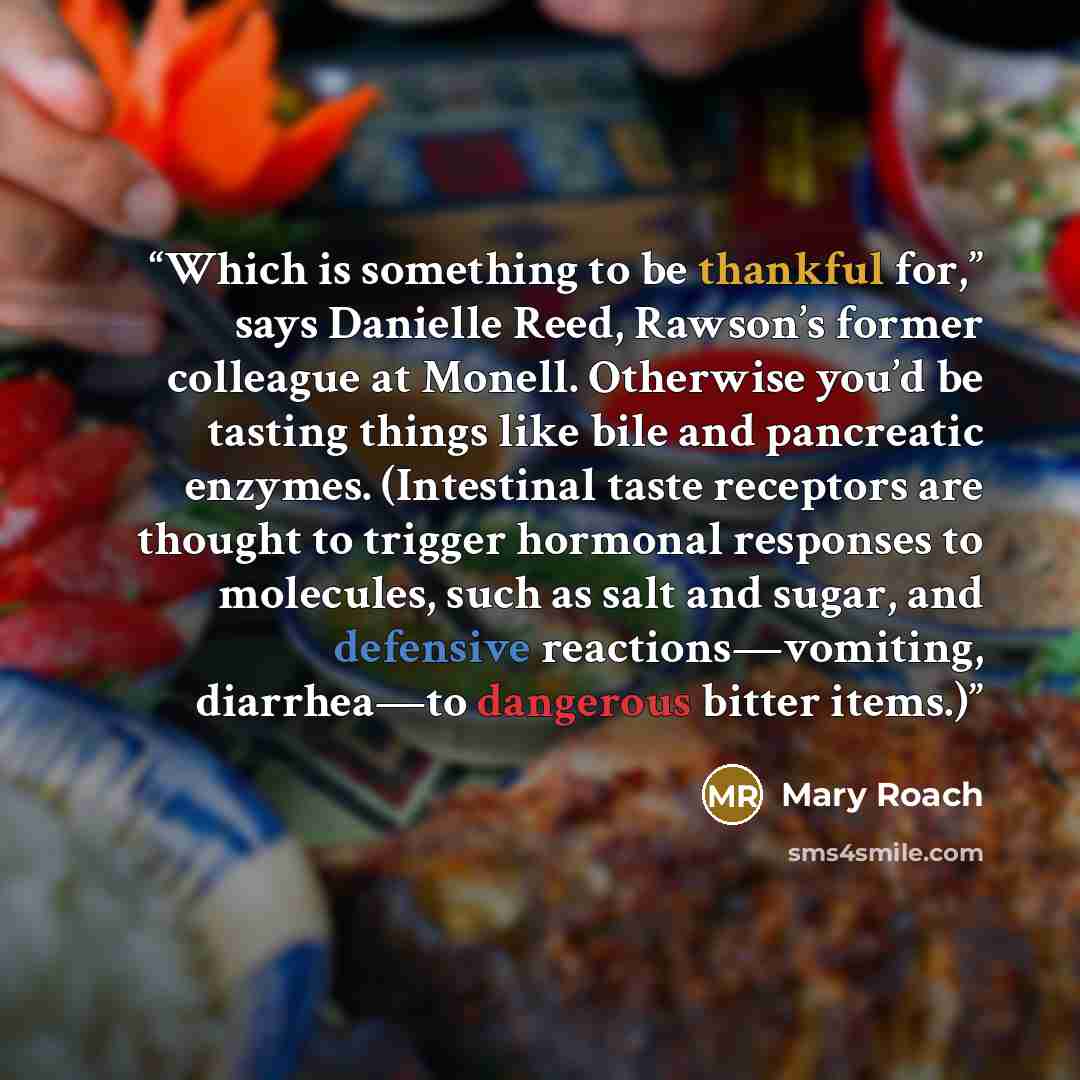 “Which is something to be thankful for,” says Danielle Reed, Rawson’s former colleague at Monell. Otherwise you’d be tasting things like bile and pancreatic enzymes. (Intestinal taste receptors are thought to trigger hormonal responses to molecules, such as salt and sugar, and defensive…” quote by Mary Roach