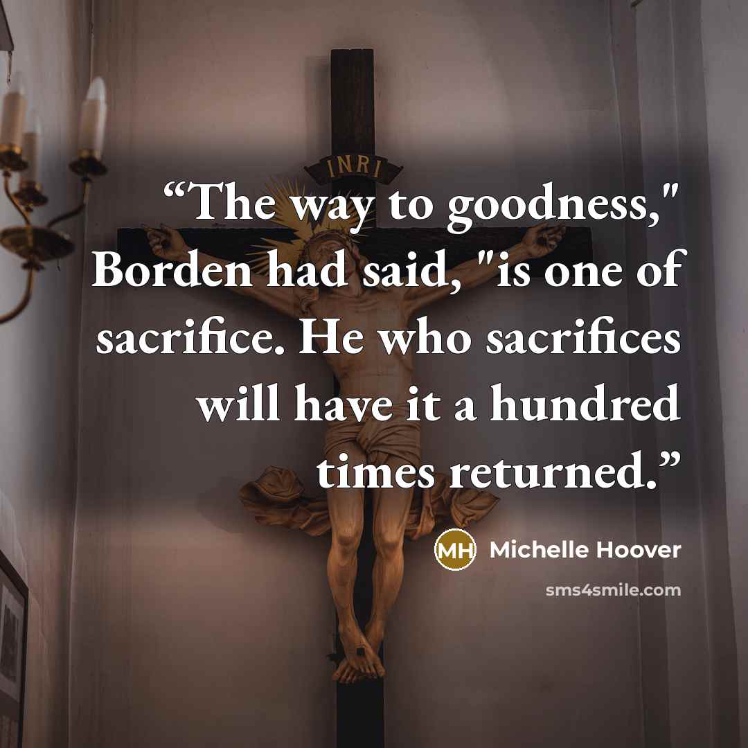 “The way to goodness," Borden had said, "is one of sacrifice. He who sacrifices will have it a hundred times returned.” quote by Michelle Hoover