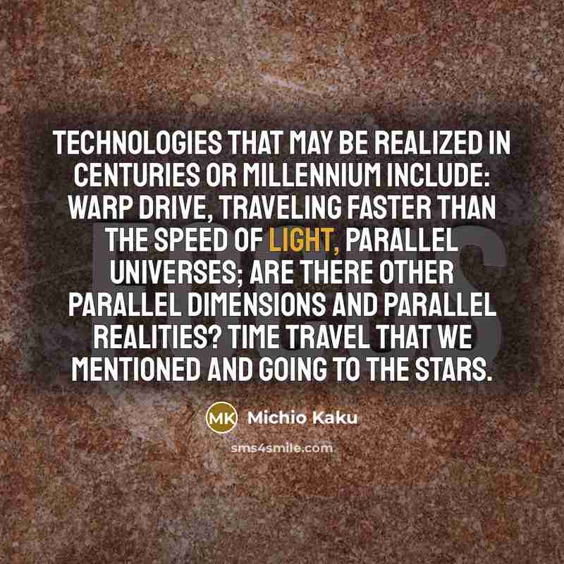 “Technologies that may be realized in centuries or millennium include: warp drive, traveling faster than the speed of light, parallel universes; are there other parallel dimensions and parallel realities? Time travel that we mentioned and going to the stars.” quote by Michio Kaku