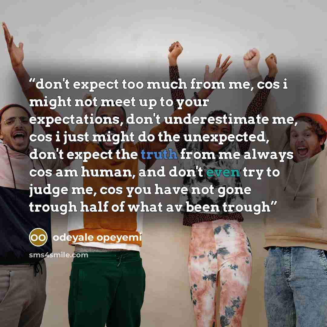 “don't expect too much from me, cos i might not meet up to your expectations, don't underestimate me, cos i just might do the unexpected, don't expect the truth from me always cos am human, and don't even try to judge me, cos you have not gone trough half of what av been trough” quote by odeyale opeyemi