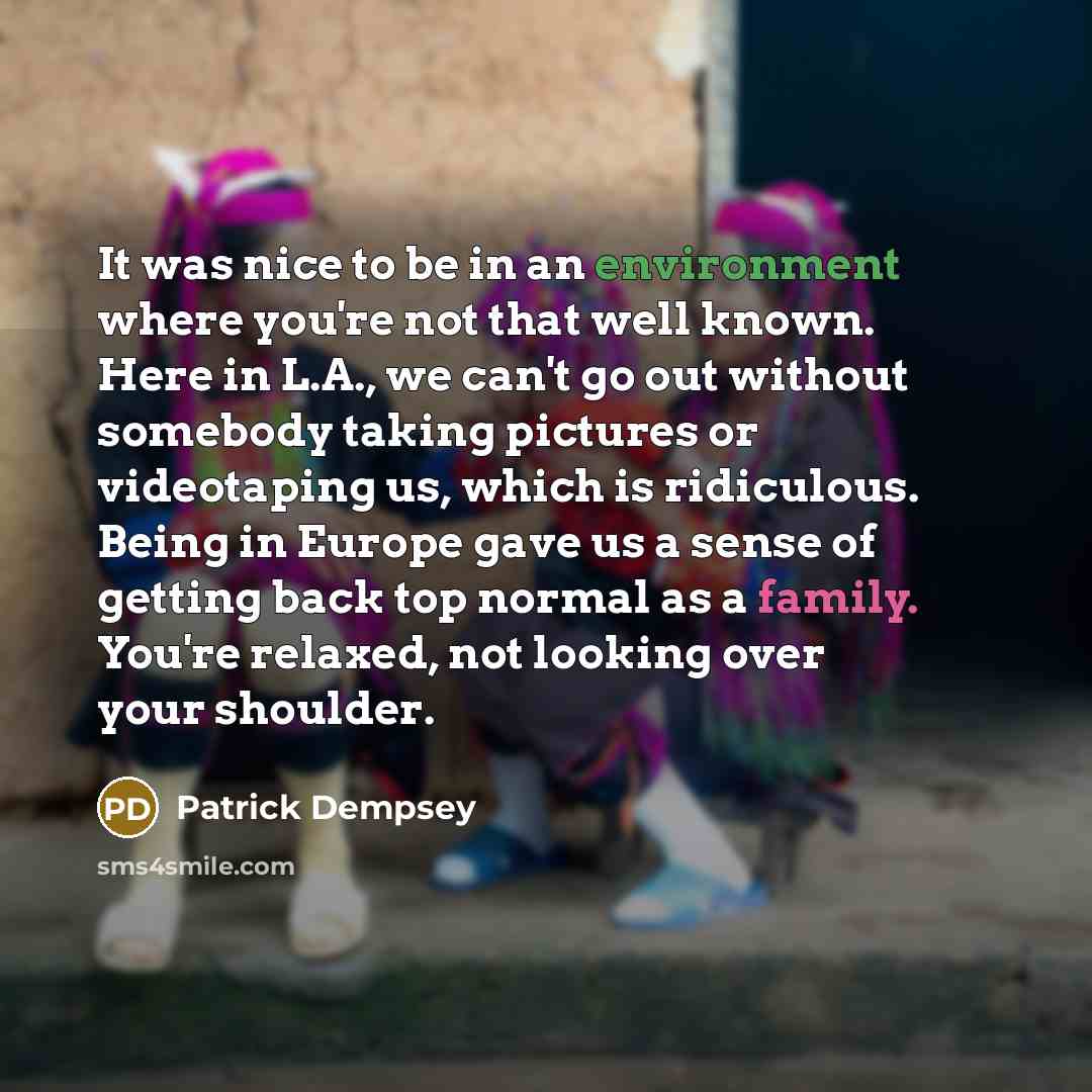 “It was nice to be in an environment where you're not that well known. Here in L.A., we can't go out without somebody taking pictures or videotaping us, which is ridiculous. Being in Europe gave us a sense of getting back top normal as a family. You're relaxed, not looking over your shoulder.” quote by Patrick Dempsey