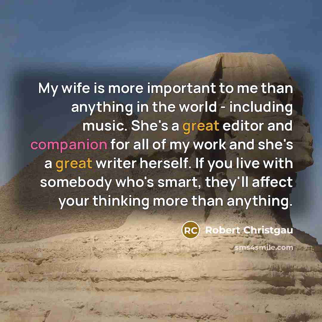 “My wife is more important to me than anything in the world - including music. She's a great editor and companion for all of my work and she's a great writer herself. If you live with somebody who's smart, they'll affect your thinking more than anything.” quote by Robert Christgau