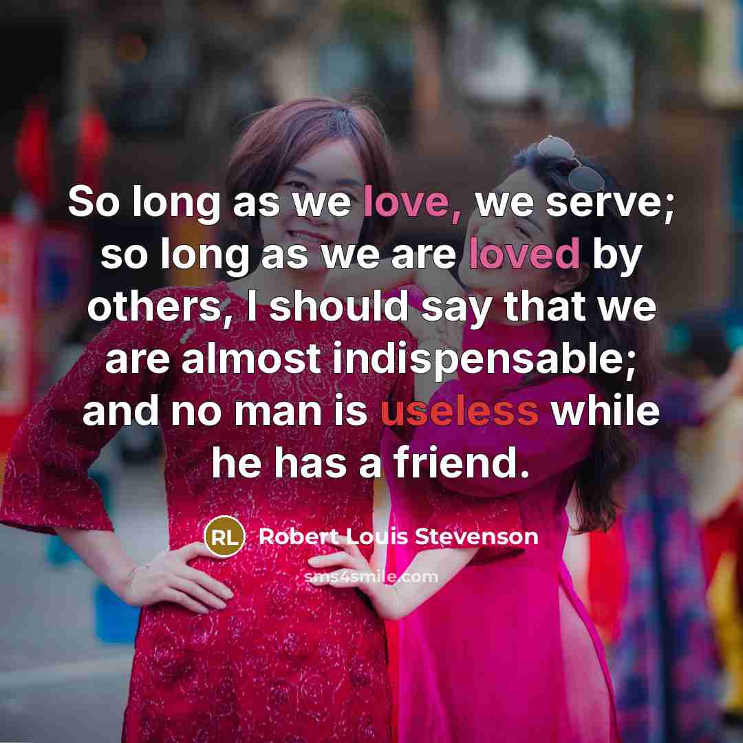 “So long as we love, we serve; so long as we are loved by others, I should say that we are almost indispensable; and no man is useless while he has a friend.” quote by Robert Louis Stevenson