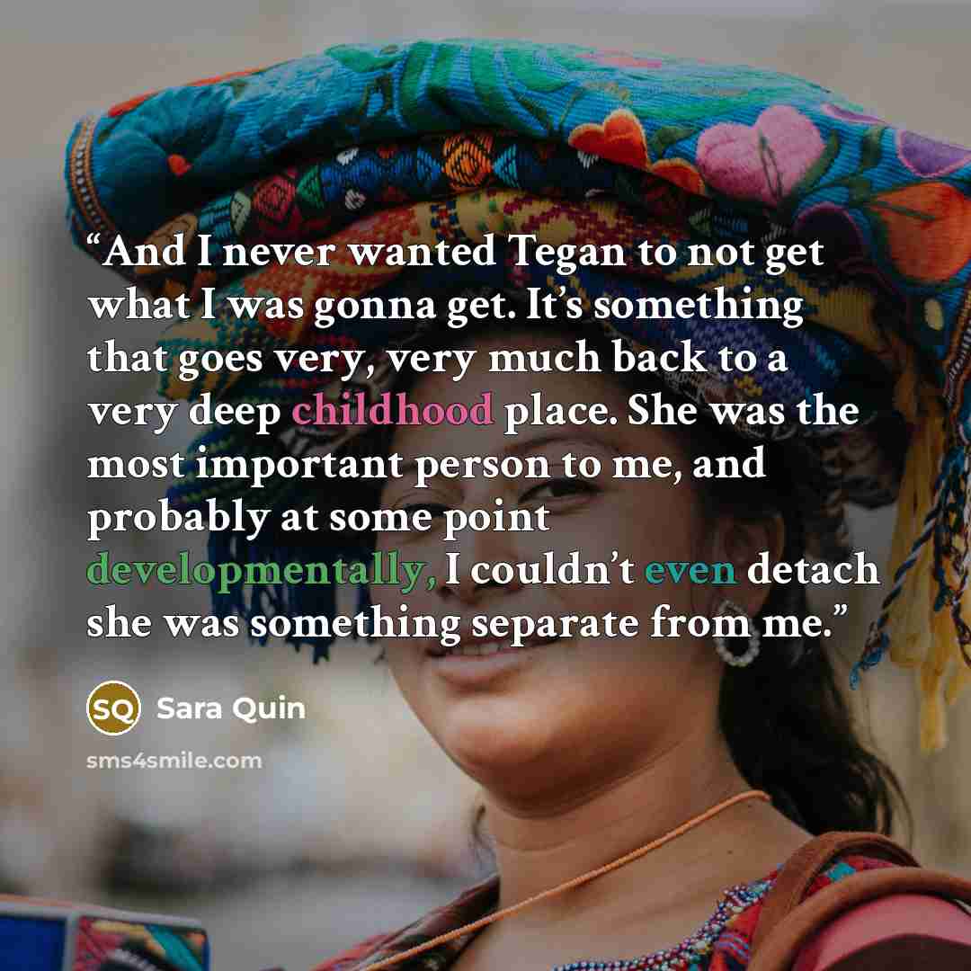 “And I never wanted Tegan to not get what I was gonna get. It’s something that goes very, very much back to a very deep childhood place. She was the most important person to me, and probably at some point developmentally, I couldn’t even detach she was something separate from me.” quote by Sara Quin