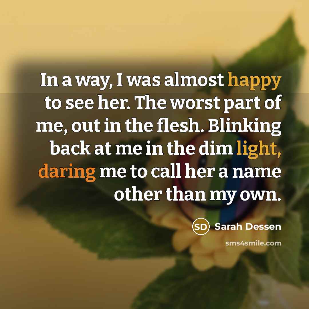 “In a way, I was almost happy to see her. The worst part of me, out in the flesh. Blinking back at me in the dim light, daring me to call her a name other than my own.” quote by Sarah Dessen