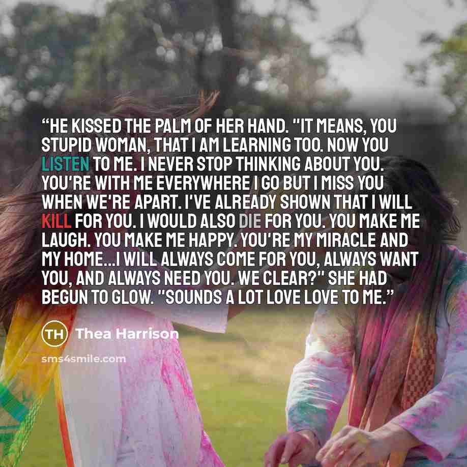 “He kissed the palm of her hand. "It means, you stupid woman, that I am learning too. Now you listen to me. I never stop thinking about you. You're with me everywhere I go but I miss you when we're apart. I've already shown that I will kill for you. I would also die for you. You make me laugh. You…” quote by Thea Harrison