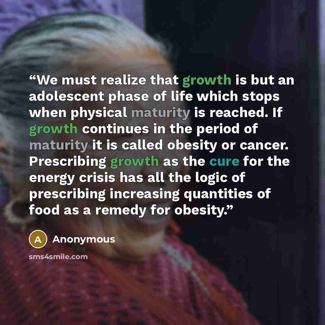 “We must realize that growth is but an adolescent phase of life which stops when physical maturity is reached. If growth continues in the period of maturity it is called obesity or cancer. Prescribing growth as the cure for the energy crisis has all the logic of prescribing increasing quantities of…” quote by Anonymous