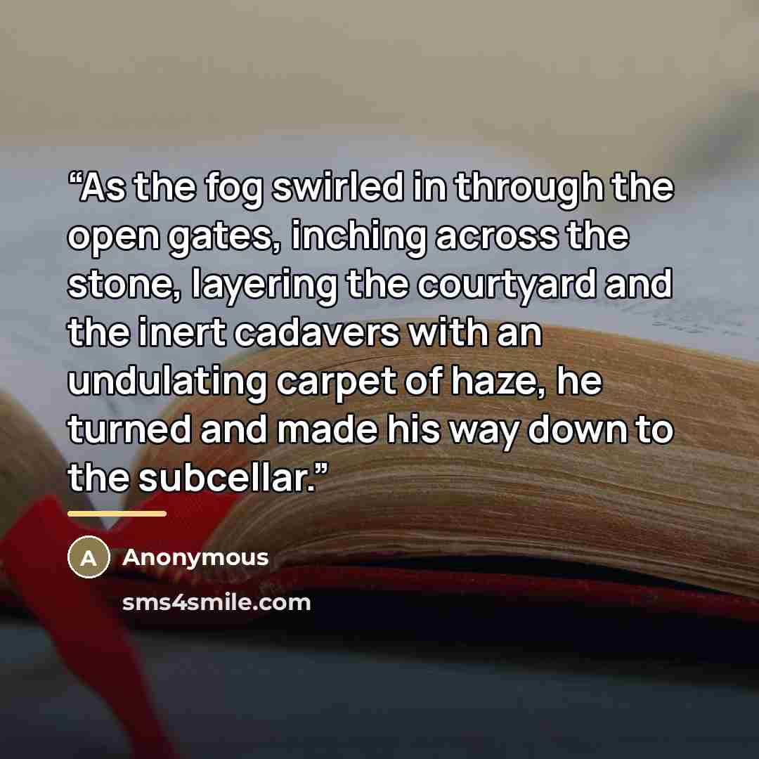 “As the fog swirled in through the open gates, inching across the stone, layering the courtyard and the inert cadavers with an undulating carpet of haze, he turned and made his way down to the subcellar.” quote by Anonymous