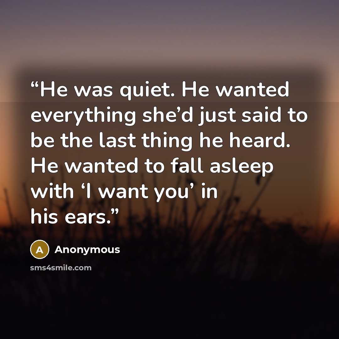 “He was quiet. He wanted everything she’d just said to be the last thing he heard. He wanted to fall asleep with ‘I want you’ in his ears.” quote by Anonymous