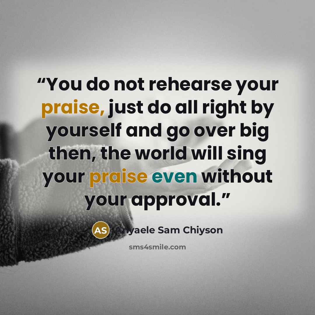 “You do not rehearse your praise, just do all right by yourself and go over big then, the world will sing your praise even without your approval.” quote by Anyaele Sam Chiyson