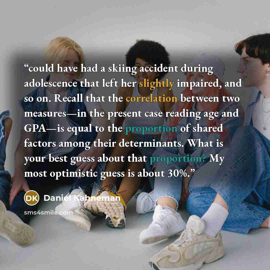 “could have had a skiing accident during adolescence that left her slightly impaired, and so on. Recall that the correlation between two measures—in the present case reading age and GPA—is equal to the proportion of shared factors among their determinants. What is your best guess about that…” quote by Daniel Kahneman
